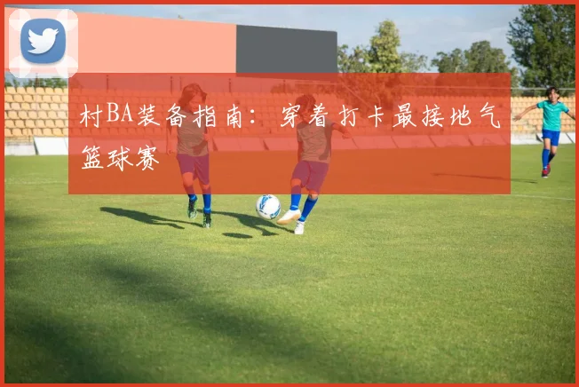 村BA装备指南：穿着打卡最接地气篮球赛