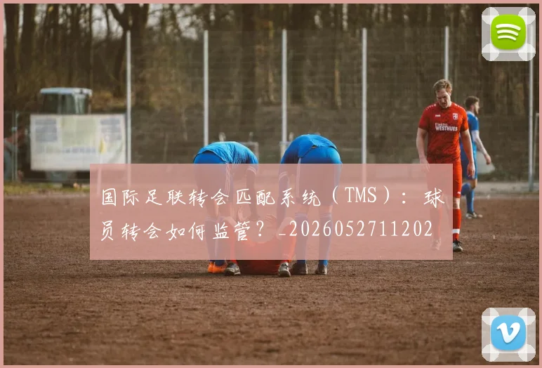 国际足联转会匹配系统（TMS）：球员转会如何监管？_20260527112023_20260719170954