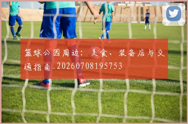 篮球公园周边：美食、装备店与交通指南_20260708195753