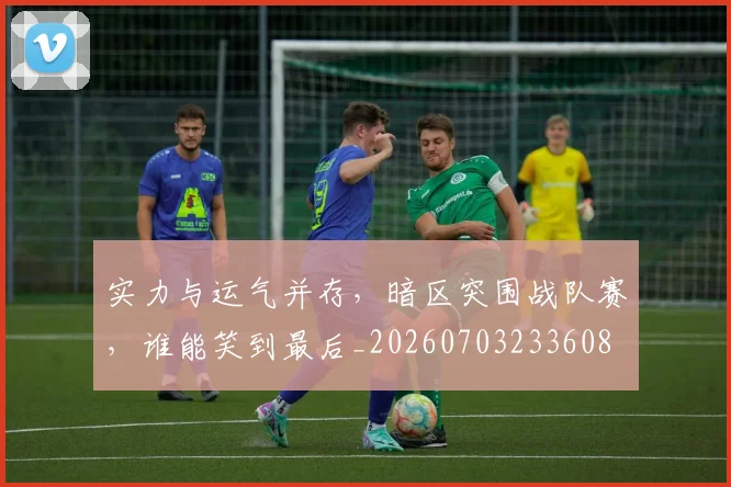 实力与运气并存，暗区突围战队赛，谁能笑到最后_20260703233608
