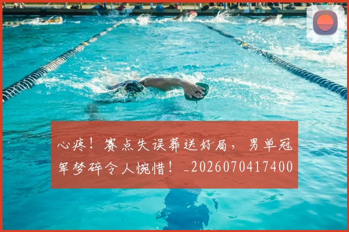 心疼！赛点失误葬送好局，男单冠军梦碎令人惋惜！_20260704174007