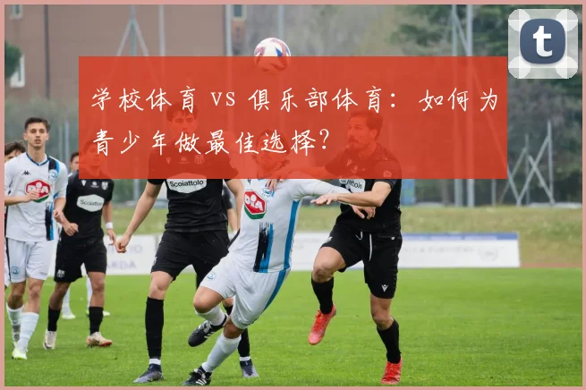学校体育 vs 俱乐部体育：如何为青少年做最佳选择？