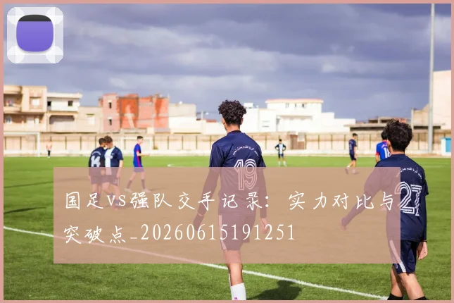 国足vs强队交手记录:实力对比与突破点_20260615191251