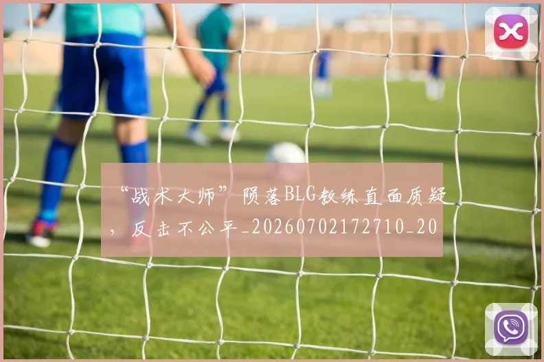“战术大师”陨落BLG教练直面质疑,反击不公平_20260702172710_20260715183057