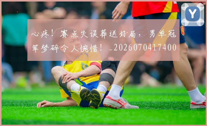 心疼！赛点失误葬送好局，男单冠军梦碎令人惋惜！_20260704174007