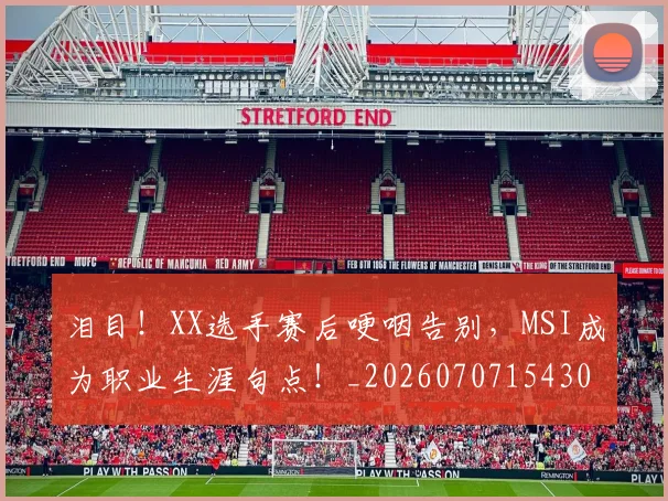 泪目！XX选手赛后哽咽告别，MSI成为职业生涯句点！_20260707154302