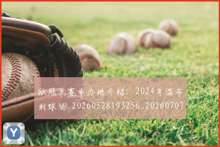 欧冠决赛举办地介绍：2024年温布利球场_20260528193256_20260707150330_20260801161900