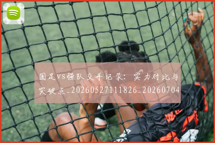 国足vs强队交手记录：实力对比与突破点_20260527111826_20260704170631_20260722145720