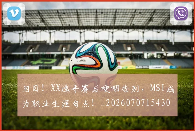 泪目！XX选手赛后哽咽告别，MSI成为职业生涯句点！_20260707154302