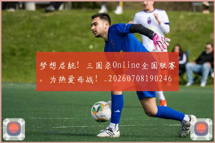 梦想启航！三国杀Online全国联赛，为热爱而战！_20260708190246