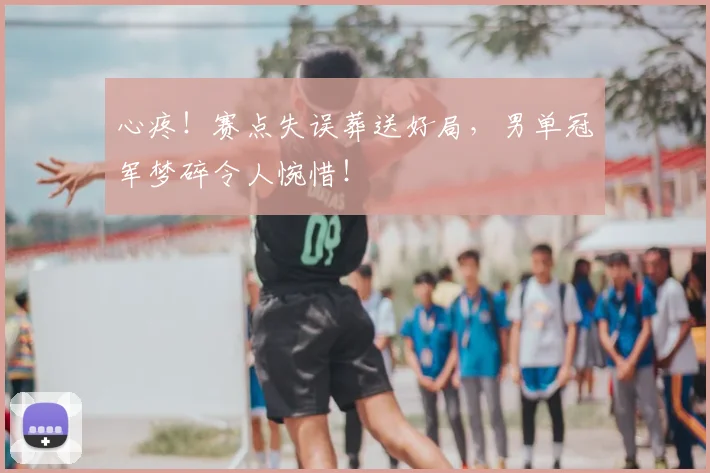 心疼！赛点失误葬送好局，男单冠军梦碎令人惋惜！