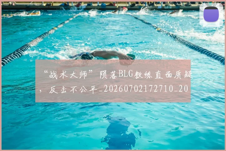 “战术大师”陨落BLG教练直面质疑，反击不公平_20260702172710_20260715183057