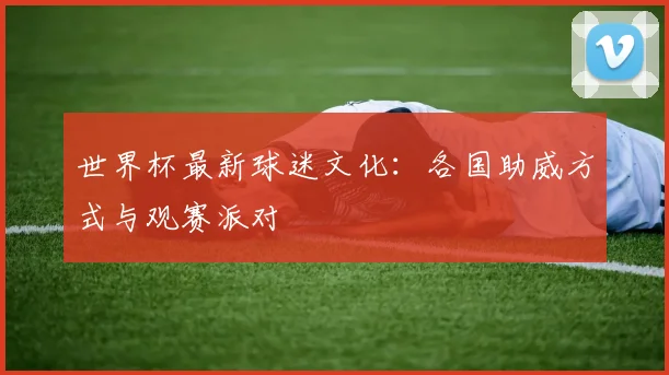 世界杯最新球迷文化:各国助威方式与观赛派对