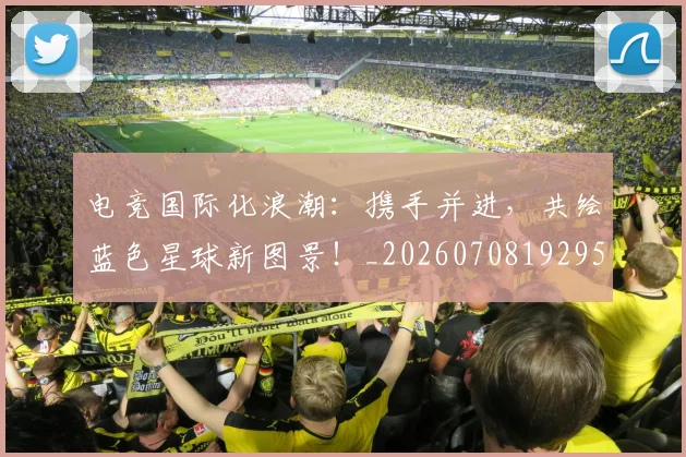 电竞国际化浪潮：携手并进，共绘蓝色星球新图景！_20260708192955