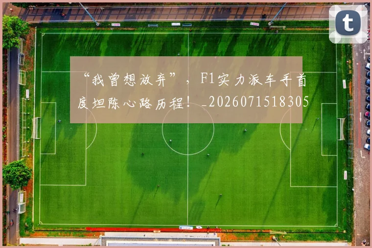 “我曾想放弃”，F1实力派车手首度坦陈心路历程！_20260715183051
