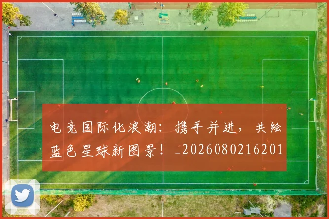 电竞国际化浪潮：携手并进，共绘蓝色星球新图景！_20260802162015
