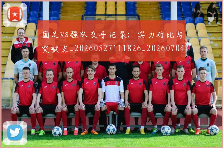 国足vs强队交手记录：实力对比与突破点_20260527111826_20260704170631_20260722145720