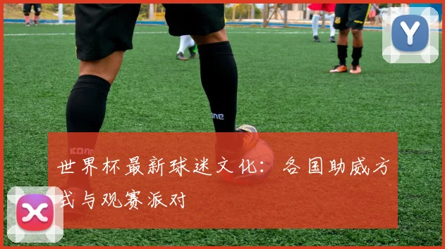 世界杯最新球迷文化：各国助威方式与观赛派对